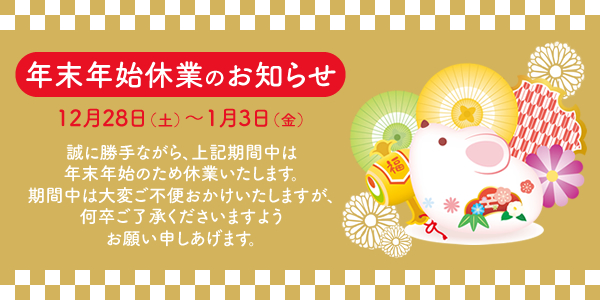 年末年始休業のお知らせ　12/28（土）～1/3（金） 誠に勝手ながら、上記期間中は年末年始のため休業いたします。期間中は大変ご不便をおかけいたしますが、何卒ご了承くださいますようお願い申し上げます。