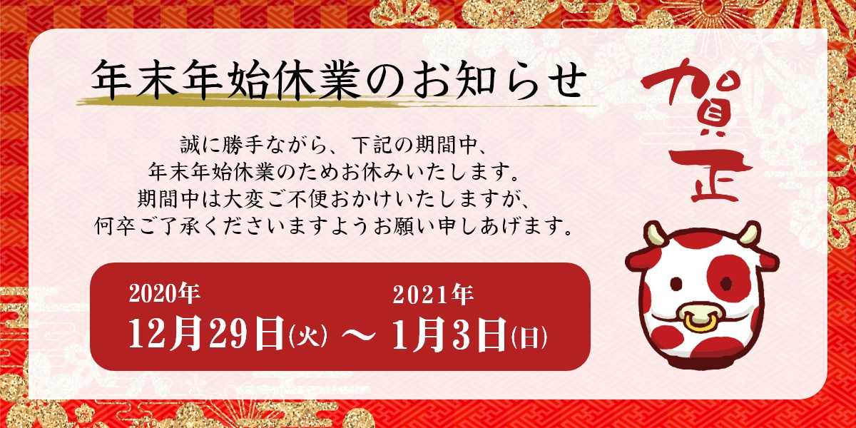 年末年始休業のお知らせ　12/29（火）～1/3（日） 誠に勝手ながら、上記期間中は年末年始のため休業いたします。期間中は大変ご不便をおかけいたしますが、何卒ご了承くださいますようお願い申し上げます。