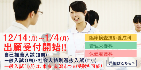 自己推薦入試(II期)､一般入試(Ⅰ期)、社会人特別選抜入試(II期) 臨床検査技師養成科 管理栄養科 保健看護科 出願受付 2020年12月14日(月)～2020年1月4日(月) 一般入試(Ⅰ期)は、東京、新潟市での受験も可能！